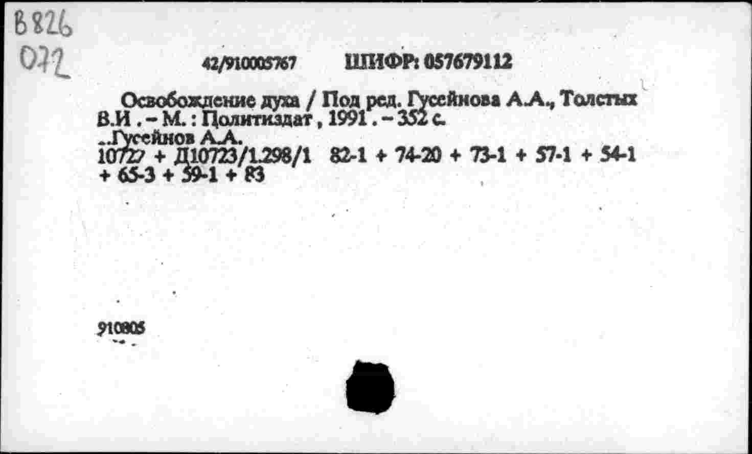 ﻿СИ7_	«/поют? шиФлкиташ
Освобождение духа / Под ред. Гусейнова ААЧ Толстых В.И . - М.: Политиздат, 1991. - 351 с 10^^10723/1.298/1 82-1 ♦ 74-20 + 73-1 + 57-1 + 54-1 + 65-3 + 59-1 + 83
?10805